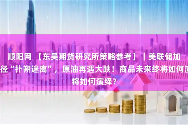 顺阳网 【东吴期货研究所策略参考】｜美联储加息路径“扑朔迷离”，原油再遇大跌！商品未来终将如何演绎？