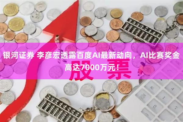 银河证券 李彦宏透露百度AI最新动向，AI比赛奖金高达7000万元！