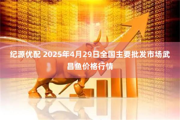 纪源优配 2025年4月29日全国主要批发市场武昌鱼价格行情