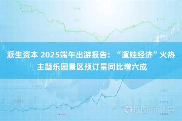派生资本 2025端午出游报告：“遛娃经济”火热 主题乐园景区预订量同比增六成