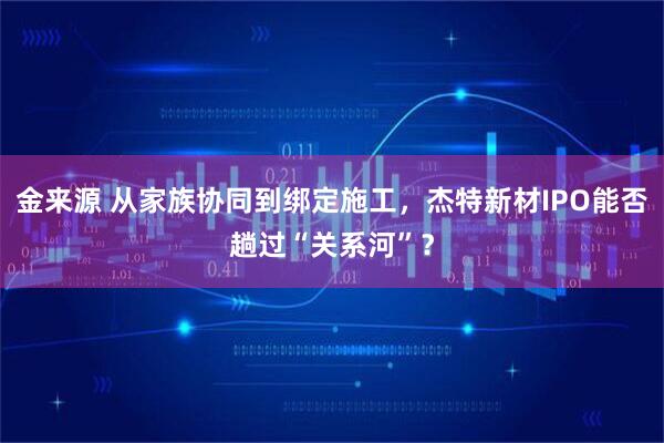 金来源 从家族协同到绑定施工，杰特新材IPO能否趟过“关系河”？