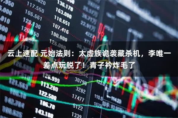 云上速配 元始法则：太虚族诡袭藏杀机，李唯一差点玩脱了！青子衿炸毛了