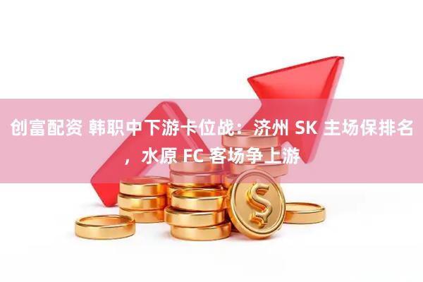 创富配资 韩职中下游卡位战：济州 SK 主场保排名，水原 FC 客场争上游