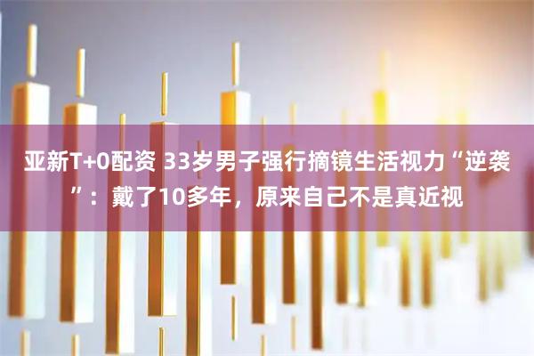 亚新T+0配资 33岁男子强行摘镜生活视力“逆袭”：戴了10多年，原来自己不是真近视