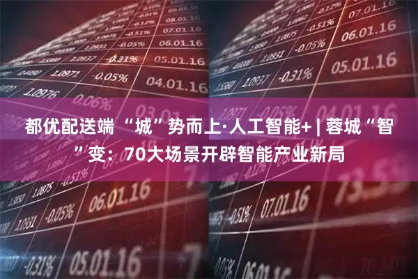 都优配送端 “城”势而上·人工智能+ | 蓉城“智”变：70大场景开辟智能产业新局