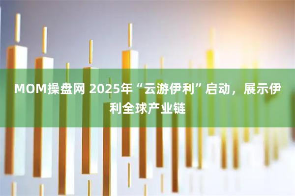 MOM操盘网 2025年“云游伊利”启动，展示伊利全球产业链
