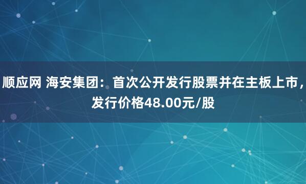 顺应网 海安集团：首次公开发行股票并在主板上市，发行价格48.00元/股