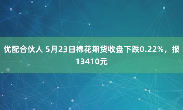 优配合伙人 5月23日棉花期货收盘下跌0.22%，报13410元
