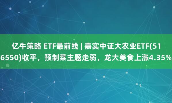 亿牛策略 ETF最前线 | 嘉实中证大农业ETF(516550)收平，预制菜主题走弱，龙大美食上涨4.35%