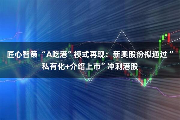 匠心智策 “A吃港”模式再现：新奥股份拟通过“私有化+介绍上市”冲刺港股