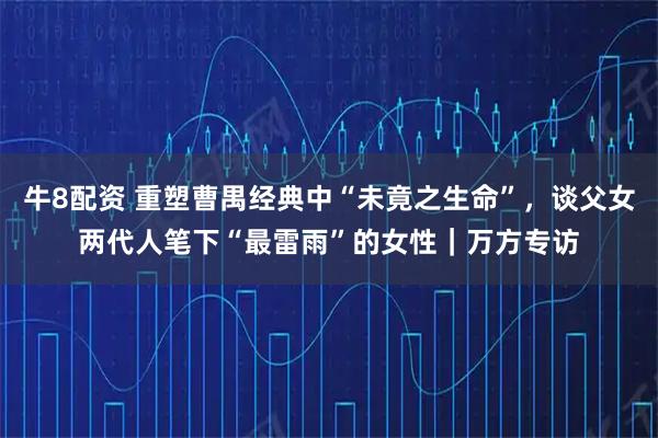 牛8配资 重塑曹禺经典中“未竟之生命”，谈父女两代人笔下“最雷雨”的女性｜万方专访