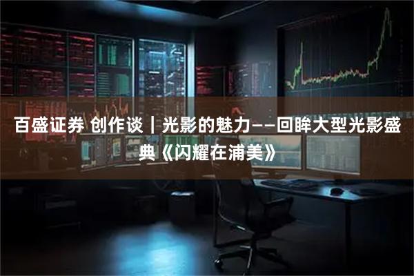 百盛证券 创作谈｜光影的魅力——回眸大型光影盛典《闪耀在浦美》