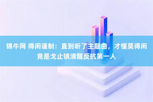 锦牛网 得闲谨制：直到听了主题曲，才懂莫得闲竟是戈止镇清醒反抗第一人